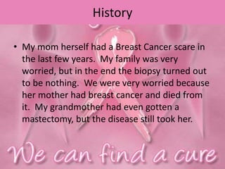 History
• My mom herself had a Breast Cancer scare in
the last few years. My family was very
worried, but in the end the biopsy turned out
to be nothing. We were very worried because
her mother had breast cancer and died from
it. My grandmother had even gotten a
mastectomy, but the disease still took her.
 