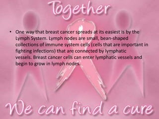 • One way that breast cancer spreads at its easiest is by the
Lymph System. Lymph nodes are small, bean-shaped
collections of immune system cells (cells that are important in
fighting infections) that are connected by lymphatic
vessels. Breast cancer cells can enter lymphatic vessels and
begin to grow in lymph nodes.
 