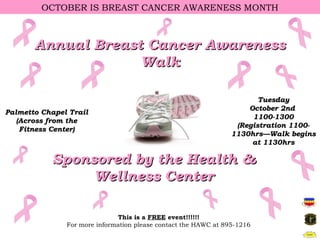 OCTOBER IS BREAST CANCER AWARENESS MONTH



       Annual Breast Cancer Awareness
                    Walk

                                                                        Tuesday
                                                                     October 2nd
Palmetto Chapel Trail
                                                                      1100-1300
   (Across from the
                                                                  (Registration 1100-
    Fitness Center)
                                                                 1130hrs—Walk begins
                                                                      at 1130hrs

           Sponsored by the Health &
                Wellness Center

                              This is a FREE event!!!!!!
               For more information please contact the HAWC at 895-1216
 