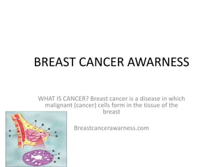 BREAST CANCER AWARNESS

WHAT IS CANCER? Breast cancer is a disease in which
 malignant (cancer) cells form in the tissue of the
                      breast

            Breastcancerawarness.com
 