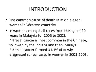 INTRODUCTION
• The common cause of death in middle-aged
  women in Western countries.
• in women amongst all races from the age of 20
  years in Malaysia for 2003 to 2005.
  * Breast cancer is most common in the Chinese,
  followed by the Indians and then, Malays.
  * Breast cancer formed 31.1% of newly
  diagnosed cancer cases in women in 2003-2005.
 