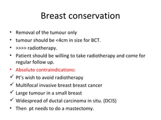 Breast conservation
• Removal of the tumour only
• tumour should be <4cm in size for BCT.
• >>>> radiotherapy.
• Patient should be willing to take radiotherapy and come for
  regular follow up.
• Absolute contraindications:
 Pt’s wish to avoid radiotherapy
 Multifocal invasive breast breast cancer
 Large tumour in a small breast
 Widespread of ductal carcinoma in situ. (DCIS)
• Then pt needs to do a mastectomy.
 