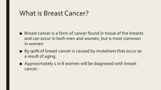 What is Breast Cancer?
■ Breast cancer is a form of cancer found in tissue of the breasts
and can occur in both men and women, but is most common
in women
■ 85-90% of breast cancer is caused by mutations that occur as
a result of aging.
■ Approximately 1 in 8 women will be diagnosed with breast
cancer.
 