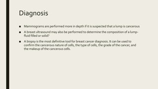 Diagnosis
■ Mammograms are performed more in depth if it is suspected that a lump is cancerous
■ A breast ultrasound may also be performed to determine the composition of a lump-
fluid filled or solid?
■ A biopsy is the most definitive tool for breast cancer diagnosis. It can be used to
confirm the cancerous nature of cells, the type of cells, the grade of the cancer, and
the makeup of the cancerous cells.
 