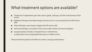 What treatment options are available?
■ Treatment is dependent upon the cancer grade, cell type, and the invasiveness of the
tumor.
■ Radiation therapy uses high energy sources such as x-rays and protons to kill cancer
cells
■ Chemotherapy uses drugs to target and kill cancer cells
■ Hormone therapy is an option if the cancer cells contain hormone receptors
■ Surgical options include: a lumpectomy or mastectomy
– Lumpectomy’s are usually performed only on smaller tumors
These treatment options will often be used in varying combinations.
 
