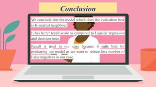 Conclusion
We conclude that the model which does the evaluation best
is K-nearest neighbour.
It has better recall score as compared to Logistic regression
and decision trees.
Recall is used in our case because it suits best for
evaluating our model as we want to reduce less number of
False negatives in our case.
 