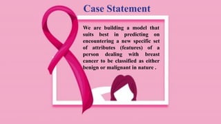 Case Statement
We are building a model that
suits best in predicting on
encountering a new specific set
of attributes (features) of a
person dealing with breast
cancer to be classified as either
benign or malignant in nature .
 