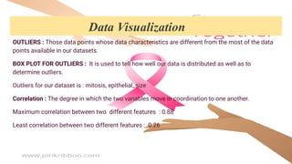 OUTLIERS : Those data points whose data characteristics are different from the most of the data
points available in our datasets.
BOX PLOT FOR OUTLIERS : It is used to tell how well our data is distributed as well as to
determine outliers.
Outliers for our dataset is : mitosis, epithelial_size
Correlation : The degree in which the two variables move in coordination to one another.
Maximum correlation between two different features : 0.88
Least correlation between two different features : 0.26
Data Visualization
 