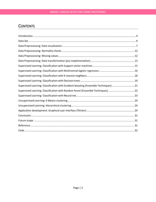 Page | 2
BREAST CANCER DETECTION USING PROTEOMES
CONTENTS
Introduction ..................................................................................................................................................4
Data Set.........................................................................................................................................................4
Data Preprocessing: Data visualization.........................................................................................................7
Data Preprocessing: Normality checks .......................................................................................................12
Data Preprocessing: Missing values............................................................................................................12
Data Preprocessing: Data transformation (pca implementation) ..............................................................13
Supervised Learning: Classification with Support vector machines ...........................................................15
Supervised Learning: Classification with Multinomial logistic regression..................................................16
Supervised Learning: Classification with K nearest neighbors....................................................................18
Supervised Learning: Classification with Decision trees.............................................................................19
Supervised Learning: Classification with Gradient boosting (Ensemble Techniques) ................................21
Supervised Learning: Classification with Random forest (Ensemble Techniques) .....................................22
Supervised Learning: Classification with Neural net...................................................................................23
Unsupervised Learning: K Means clustering...............................................................................................24
Unsupervised Learning: Hierarchical clustering .........................................................................................26
Application development: Graphical user interface (Tkinter)....................................................................29
Conclusion...................................................................................................................................................31
Future scope ...............................................................................................................................................31
Reference....................................................................................................................................................31
Code............................................................................................................................................................32
 