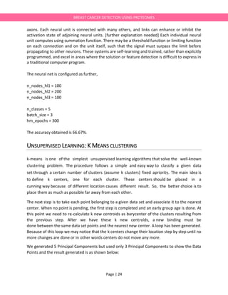 Page | 24
BREAST CANCER DETECTION USING PROTEOMES
axons. Each neural unit is connected with many others, and links can enhance or inhibit the
activation state of adjoining neural units. [further explanation needed] Each individual neural
unit computes using summation function. There may be a threshold function or limiting function
on each connection and on the unit itself, such that the signal must surpass the limit before
propagating to other neurons. These systems are self-learning and trained, rather than explicitly
programmed, and excel in areas where the solution or feature detection is difficult to express in
a traditional computer program.
The neural net is configured as further,
n_nodes_hl1 = 100
n_nodes_hl2 = 200
n_nodes_hl3 = 100
n_classes = 5
batch_size = 3
hm_epochs = 300
The accuracy obtained is 66.67%.
UNSUPERVISED LEARNING: K MEANS CLUSTERING
k-means is one of the simplest unsupervised learning algorithms that solve the well-known
clustering problem. The procedure follows a simple and easy way to classify a given data
set through a certain number of clusters (assume k clusters) fixed apriority. The main idea is
to define k centers, one for each cluster. These centers should be placed in a
cunning way because of different location causes different result. So, the better choice is to
place them as much as possible far away from each other.
The next step is to take each point belonging to a given data set and associate it to the nearest
center. When no point is pending, the first step is completed and an early group age is done. At
this point we need to re-calculate k new centroids as barycenter of the clusters resulting from
the previous step. After we have these k new centroids, a new binding must be
done between the same data set points and the nearest new center. A loop has been generated.
Because of this loop we may notice that the k centers change their location step by step until no
more changes are done or in other words centers do not move any more.
We generated 5 Principal Components but used only 3 Principal Components to show the Data
Points and the result generated is as shown below:
 