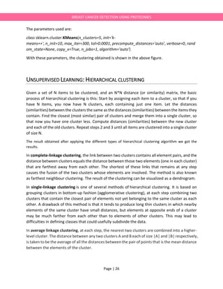 Page | 26
BREAST CANCER DETECTION USING PROTEOMES
The parameters used are:
class sklearn.cluster.KMeans(n_clusters=5, init='k-
means++', n_init=10, max_iter=300, tol=0.0001, precompute_distances='auto', verbose=0, rand
om_state=None, copy_x=True, n_jobs=1, algorithm='auto')
With these parameters, the clustering obtained is shown in the above figure.
UNSUPERVISED LEARNING: HIERARCHICAL CLUSTERING
Given a set of N items to be clustered, and an N*N distance (or similarity) matrix, the basic
process of hierarchical clustering is this: Start by assigning each item to a cluster, so that if you
have N items, you now have N clusters, each containing just one item. Let the distances
(similarities) between the clusters the same as the distances (similarities) between the items they
contain. Find the closest (most similar) pair of clusters and merge them into a single cluster, so
that now you have one cluster less. Compute distances (similarities) between the new cluster
and each of the old clusters. Repeat steps 2 and 3 until all items are clustered into a single cluster
of size N.
The result obtained after applying the different types of hierarchical clustering algorithm we got the
results.
In complete-linkage clustering, the link between two clusters contains all element pairs, and the
distance between clusters equals the distance between those two elements (one in each cluster)
that are farthest away from each other. The shortest of these links that remains at any step
causes the fusion of the two clusters whose elements are involved. The method is also known
as farthest neighbour clustering. The result of the clustering can be visualized as a dendrogram.
In single-linkage clustering is one of several methods of hierarchical clustering. It is based on
grouping clusters in bottom-up fashion (agglomerative clustering), at each step combining two
clusters that contain the closest pair of elements not yet belonging to the same cluster as each
other. A drawback of this method is that it tends to produce long thin clusters in which nearby
elements of the same cluster have small distances, but elements at opposite ends of a cluster
may be much farther from each other than to elements of other clusters. This may lead to
difficulties in defining classes that could usefully subdivide the data.
In average linkage clustering, at each step, the nearest two clusters are combined into a higher-
level cluster. The distance between any two clusters A and B each of size |A| and |B| respectively,
is taken to be the average of all the distances between the pair of points that is the mean distance
between the elements of the cluster.
 