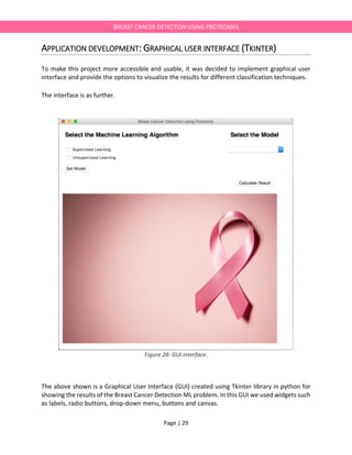Page | 29
BREAST CANCER DETECTION USING PROTEOMES
APPLICATION DEVELOPMENT: GRAPHICAL USER INTERFACE (TKINTER)
To make this project more accessible and usable, it was decided to implement graphical user
interface and provide the options to visualize the results for different classification techniques.
The interface is as further.
Figure 28: GUI interface.
The above shown is a Graphical User Interface (GUI) created using Tkinter library in python for
showing the results of the Breast Cancer Detection ML problem. In this GUI we used widgets such
as labels, radio buttons, drop-down menu, buttons and canvas.
 