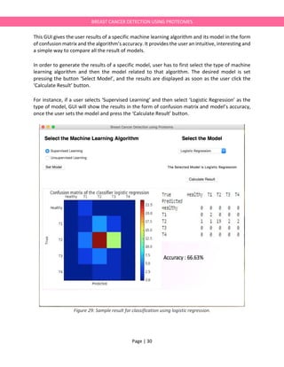 Page | 30
BREAST CANCER DETECTION USING PROTEOMES
This GUI gives the user results of a specific machine learning algorithm and its model in the form
of confusion matrix and the algorithm’s accuracy. It provides the user an intuitive, interesting and
a simple way to compare all the result of models.
In order to generate the results of a specific model, user has to first select the type of machine
learning algorithm and then the model related to that algorithm. The desired model is set
pressing the button ‘Select Model’, and the results are displayed as soon as the user click the
‘Calculate Result’ button.
For instance, if a user selects ‘Supervised Learning’ and then select ‘Logistic Regression’ as the
type of model, GUI will show the results in the form of confusion matrix and model’s accuracy,
once the user sets the model and press the ‘Calculate Result’ button.
Figure 29: Sample result for classification using logistic regression.
 