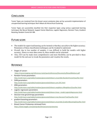 Page | 31
BREAST CANCER DETECTION USING PROTEOMES
CONCLUSION
Tumor Types are clustered from the breast cancer proteome data set by successful implementation of
unsupervised learning techniques like K-Means & Hierarchical Clustering.
Tumor Types are successfully classified into their respective types using various supervised learning
techniques like Neural Network, Support Vector Machines, Logistic Regression, Decision Trees, Gradient
Boosting, Random Forest & K-NN.
FUTURE SCOPE
 The models for supervised learning can be iterated so that they can achieve the higher accuracy.
Parameters of these classification techniques can be tweaked to optimized.
 Overall, due to less number of samples, it was difficult to build the models with higher
accuracy. Hence as more data comes in, these models can be reiterated.
 Also, GUI can be made more comprehensive and more flexibility can be provided to these
model for the end user to tweak the parameters and visualize the results.
REFERENCE
• Stages of cancer:
https://cancerstaging.org/references-tools/quickreferences/Documents/BreastMedium.pdf
• Random Forest parameters
http://scikit-learn.org/stable/modules/generated/sklearn.ensemble.RandomForestClassifier.html
• SVM parameters
http://scikit-learn.org/stable/modules/generated/sklearn.svm.SVC.html
• KNN parameters
http://scikit-learn.org/stable/modules/generated/sklearn.neighbors.KNeighborsClassifier.html
• Logistic regression parameters
http://scikit-learn.org/stable/modules/generated/sklearn.linear_model.LogisticRegression.html
• Decision tree gini/entropy parameters
http://scikit-learn.org/stable/modules/generated/sklearn.tree.DecisionTreeClassifier.html
• gradient boosting parameters
http://scikit-learn.org/stable/modules/generated/sklearn.ensemble.GradientBoostingClassifier.html
• Breast Cancer Proteomes retrieved from:
https://www.kaggle.com/piotrgrabo/breastcancerproteomes
 