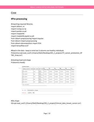 Page | 32
BREAST CANCER DETECTION USING PROTEOMES
CODE
#Pre processing
#importing required libraries.
import sklearn, re
import numpy as np
import pandas as pd
import matplotlib
import matplotlib.pyplot as plt
from sklearn.preprocessing import Imputer
from sklearn import preprocessing
from sklearn.decomposition import PCA
import tensorflow as tf
#Read in the data - keep in mind last 3 columns are healthy individuals
Proteomics=pd.read_csv('C://Users//Dell//Desktop//DS_2_project//77_cancer_proteomes_CP
TAC_itraq.csv')
#checking head and shape
Proteomics.head()
#IDs.shape
IDs=pd.read_csv('C://Users//Dell//Desktop//DS_2_project//clinical_data_breast_cancer.csv')
 