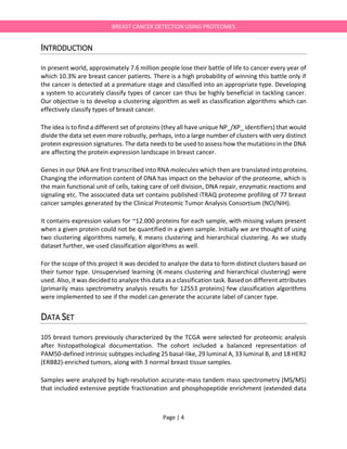 Page | 4
BREAST CANCER DETECTION USING PROTEOMES
INTRODUCTION
In present world, approximately 7.6 million people lose their battle of life to cancer every year of
which 10.3% are breast cancer patients. There is a high probability of winning this battle only if
the cancer is detected at a premature stage and classified into an appropriate type. Developing
a system to accurately classify types of cancer can thus be highly beneficial in tackling cancer.
Our objective is to develop a clustering algorithm as well as classification algorithms which can
effectively classify types of breast cancer.
The idea is to find a different set of proteins (they all have unique NP_/XP_ identifiers) that would
divide the data set even more robustly, perhaps, into a large number of clusters with very distinct
protein expression signatures. The data needs to be used to assess how the mutations in the DNA
are affecting the protein expression landscape in breast cancer.
Genes in our DNA are first transcribed into RNA molecules which then are translated into proteins.
Changing the information content of DNA has impact on the behavior of the proteome, which is
the main functional unit of cells, taking care of cell division, DNA repair, enzymatic reactions and
signaling etc. The associated data set contains published iTRAQ proteome profiling of 77 breast
cancer samples generated by the Clinical Proteomic Tumor Analysis Consortium (NCI/NIH).
It contains expression values for ~12.000 proteins for each sample, with missing values present
when a given protein could not be quantified in a given sample. Initially we are thought of using
two clustering algorithms namely, K means clustering and hierarchical clustering. As we study
dataset further, we used classification algorithms as well.
For the scope of this project it was decided to analyze the data to form distinct clusters based on
their tumor type. Unsupervised learning (K-means clustering and hierarchical clustering) were
used. Also, it was decided to analyze this data as a classification task. Based on different attributes
(primarily mass spectrometry analysis results for 12553 proteins) few classification algorithms
were implemented to see if the model can generate the accurate label of cancer type.
DATA SET
105 breast tumors previously characterized by the TCGA were selected for proteomic analysis
after histopathological documentation. The cohort included a balanced representation of
PAM50-defined intrinsic subtypes including 25 basal-like, 29 luminal A, 33 luminal B, and 18 HER2
(ERBB2)-enriched tumors, along with 3 normal breast tissue samples.
Samples were analyzed by high-resolution accurate-mass tandem mass spectrometry (MS/MS)
that included extensive peptide fractionation and phosphopeptide enrichment (extended data
 