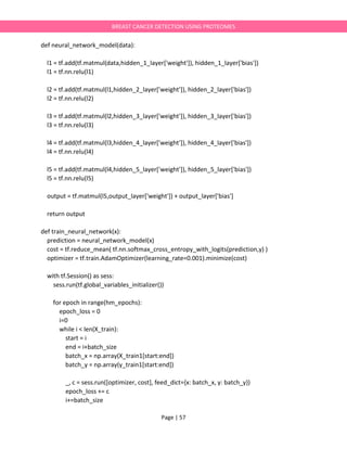 Page | 57
BREAST CANCER DETECTION USING PROTEOMES
def neural_network_model(data):
l1 = tf.add(tf.matmul(data,hidden_1_layer['weight']), hidden_1_layer['bias'])
l1 = tf.nn.relu(l1)
l2 = tf.add(tf.matmul(l1,hidden_2_layer['weight']), hidden_2_layer['bias'])
l2 = tf.nn.relu(l2)
l3 = tf.add(tf.matmul(l2,hidden_3_layer['weight']), hidden_3_layer['bias'])
l3 = tf.nn.relu(l3)
l4 = tf.add(tf.matmul(l3,hidden_4_layer['weight']), hidden_4_layer['bias'])
l4 = tf.nn.relu(l4)
l5 = tf.add(tf.matmul(l4,hidden_5_layer['weight']), hidden_5_layer['bias'])
l5 = tf.nn.relu(l5)
output = tf.matmul(l5,output_layer['weight']) + output_layer['bias']
return output
def train_neural_network(x):
prediction = neural_network_model(x)
cost = tf.reduce_mean( tf.nn.softmax_cross_entropy_with_logits(prediction,y) )
optimizer = tf.train.AdamOptimizer(learning_rate=0.001).minimize(cost)
with tf.Session() as sess:
sess.run(tf.global_variables_initializer())
for epoch in range(hm_epochs):
epoch_loss = 0
i=0
while i < len(X_train):
start = i
end = i+batch_size
batch_x = np.array(X_train1[start:end])
batch_y = np.array(y_train1[start:end])
_, c = sess.run([optimizer, cost], feed_dict={x: batch_x, y: batch_y})
epoch_loss += c
i+=batch_size
 