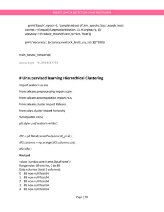 Page | 58
BREAST CANCER DETECTION USING PROTEOMES
print('Epoch', epoch+1, 'completed out of',hm_epochs,'loss:',epoch_loss)
correct = tf.equal(tf.argmax(prediction, 1), tf.argmax(y, 1))
accuracy = tf.reduce_mean(tf.cast(correct, 'float'))
print('Accuracy:', (accuracy.eval({x:X_test1, y:y_test1})*100))
train_neural_network(x)
Accuracy: 78.4444447756
# Unsupervised learning Hierarchical Clustering
import seaborn as sns
from sklearn.preprocessing import scale
from sklearn.decomposition import PCA
from sklearn.cluster import KMeans
from scipy.cluster import hierarchy
%matplotlib inline
plt.style.use('seaborn-white')
df2 = pd.DataFrame(ProteomicsX_pca2)
df2.columns = np.arange(df2.columns.size)
df2.info()
#output
<class 'pandas.core.frame.DataFrame'>
RangeIndex: 89 entries, 0 to 88
Data columns (total 5 columns):
0 89 non-null float64
1 89 non-null float64
2 89 non-null float64
3 89 non-null float64
4 89 non-null float64
 