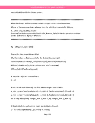 Page | 70
BREAST CANCER DETECTION USING PROTEOMES
centroids=KMeansModel.cluster_centers_
##############################################################################
#Plot the clusters and the observations with respect to the cluster boundaries
#Some of these commands are adapted from the scikit-learn example for KMeans
#... which is found at http://scikit-
learn.org/stable/auto_examples/cluster/plot_kmeans_digits.html#sphx-glr-auto-examples-
cluster-plot-kmeans-digits-py (thanks!)
##############################################################################
fig = plt.figure(1,figsize=(9,6))
from collections import OrderedDict
#Further reduce to 2 components for the decision boundary plot
TwoCompReduced = PCA(n_components=2).fit_transform(ProteomicsX)
KMeansSub=KMeans(n_clusters=clusternum, init='k-means++')
KMeansSub.fit(TwoCompReduced)
# Step size - adjusted for speed here
h = .05
# Plot the decision boundary. For that, we will assign a color to each
x_min, x_max = TwoCompReduced[:, 0].min() - 1, TwoCompReduced[:, 0].max() + 1
y_min, y_max = TwoCompReduced[:, 1].min() - 1, TwoCompReduced[:, 1].max() + 1
xx, yy = np.meshgrid(np.arange(x_min, x_max, h), np.arange(y_min, y_max, h))
# Obtain labels for each point in mesh. Use last trained model.
Z = KMeansSub.predict(np.c_[xx.ravel(), yy.ravel()])
 