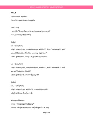 Page | 73
BREAST CANCER DETECTION USING PROTEOMES
#GUI
from Tkinter import *
from PIL import Image, ImageTk
root = Tk()
root.title("Breast Cancer Detection using Proteoms")
root.geometry("800x800")
#label1
var = StringVar()
label1 = Label( root, textvariable=var, width=35 , font="Helvetica 20 bold")
var.set("Select the Machine Learning Algorithm")
label1.grid(row=0, sticky = W, padx=10, pady=20)
var = StringVar()
label2 = Label( root, textvariable=var, width=20 , font="Helvetica 20 bold")
var.set("Select the Model")
label2.grid(row=0,column=1,pady=20)
#label2
var2 = StringVar()
label3 = Label( root, width=50, textvariable=var2)
label3.grid(row=3,column=1)
# Image of Results
image = Image.open("abc.png")
resized =image.resize((700, 500),Image.ANTIALIAS)
 