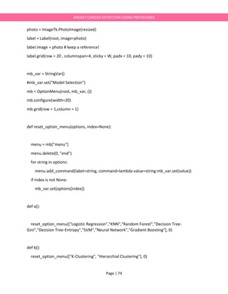 Page | 74
BREAST CANCER DETECTION USING PROTEOMES
photo = ImageTk.PhotoImage(resized)
label = Label(root, image=photo)
label.image = photo # keep a reference!
label.grid(row = 20 , columnspan=4, sticky = W, padx = 10, pady = 10)
mb_var = StringVar()
#mb_var.set("Model Selection")
mb = OptionMenu(root, mb_var, ())
mb.configure(width=20)
mb.grid(row = 1,column = 1)
def reset_option_menu(options, index=None):
menu = mb["menu"]
menu.delete(0, "end")
for string in options:
menu.add_command(label=string, command=lambda value=string:mb_var.set(value))
if index is not None:
mb_var.set(options[index])
def a():
reset_option_menu(["Logistic Regression","KNN","Random Forest","Decision Tree-
Gini","Decision Tree-Entropy","SVM","Neural Network","Gradient Boosting"], 0)
def b():
reset_option_menu(["K-Clustering", "Hierarchial Clustering"], 0)
 