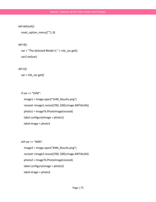 Page | 75
BREAST CANCER DETECTION USING PROTEOMES
def default():
reset_option_menu([""], 0)
def d():
var = "The Selected Model is " + mb_var.get()
var2.set(var)
def e():
var = mb_var.get()
if var == "SVM":
image1 = Image.open("SVM_Results.png")
resized =image1.resize((700, 500),Image.ANTIALIAS)
photo1 = ImageTk.PhotoImage(resized)
label.configure(image = photo1)
label.image = photo1
elif var == "KNN":
image2 = Image.open("KNN_Results.png")
resized =image2.resize((700, 500),Image.ANTIALIAS)
photo2 = ImageTk.PhotoImage(resized)
label.configure(image = photo2)
label.image = photo2
 