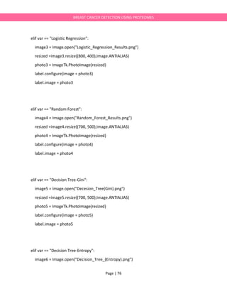 Page | 76
BREAST CANCER DETECTION USING PROTEOMES
elif var == "Logistic Regression":
image3 = Image.open("Logistic_Regression_Results.png")
resized =image3.resize((800, 400),Image.ANTIALIAS)
photo3 = ImageTk.PhotoImage(resized)
label.configure(image = photo3)
label.image = photo3
elif var == "Random Forest":
image4 = Image.open("Random_Forest_Results.png")
resized =image4.resize((700, 500),Image.ANTIALIAS)
photo4 = ImageTk.PhotoImage(resized)
label.configure(image = photo4)
label.image = photo4
elif var == "Decision Tree-Gini":
image5 = Image.open("Decesion_Tree(Gini).png")
resized =image5.resize((700, 500),Image.ANTIALIAS)
photo5 = ImageTk.PhotoImage(resized)
label.configure(image = photo5)
label.image = photo5
elif var == "Decision Tree-Entropy":
image6 = Image.open("Decision_Tree_(Entropy).png")
 