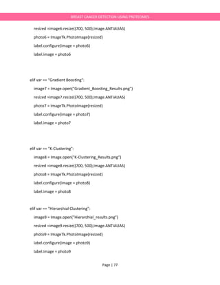 Page | 77
BREAST CANCER DETECTION USING PROTEOMES
resized =image6.resize((700, 500),Image.ANTIALIAS)
photo6 = ImageTk.PhotoImage(resized)
label.configure(image = photo6)
label.image = photo6
elif var == "Gradient Boosting":
image7 = Image.open("Gradient_Boosting_Results.png")
resized =image7.resize((700, 500),Image.ANTIALIAS)
photo7 = ImageTk.PhotoImage(resized)
label.configure(image = photo7)
label.image = photo7
elif var == "K-Clustering":
image8 = Image.open("K-Clustering_Results.png")
resized =image8.resize((700, 500),Image.ANTIALIAS)
photo8 = ImageTk.PhotoImage(resized)
label.configure(image = photo8)
label.image = photo8
elif var == "Hierarchial Clustering":
image9 = Image.open("Hierarchial_results.png")
resized =image9.resize((700, 500),Image.ANTIALIAS)
photo9 = ImageTk.PhotoImage(resized)
label.configure(image = photo9)
label.image = photo9
 