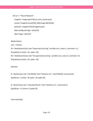 Page | 78
BREAST CANCER DETECTION USING PROTEOMES
elif var == "Neural Network":
image10 = Image.open("Neural_nets_results.png")
resized =image10.resize((700, 500),Image.ANTIALIAS)
photo10 = ImageTk.PhotoImage(resized)
label.configure(image = photo10)
label.image = photo10
#Radio Button
var1 = IntVar()
R1 = Radiobutton(root, text="Supervised Learning", variable=var1, value=1, command = a )
R1.grid(row=1,sticky = W , padx = 20)
R2 = Radiobutton(root, text="Unsupervised Learning", variable=var1, value=2, command = b)
R2.grid(row=2,sticky = W , padx = 20)
default()
B = Button(root, text ="Set Model",font="Helvetica 14 ", relief=RAISED, command=d)
B.grid(row = 3,sticky = W, padx = 10, pady=10)
B = Button(root, text ="Calculate Result", font="Helvetica 14 ", command=e)
B.grid(row = 4, column= 1,pady=10)
root.mainloop()
 