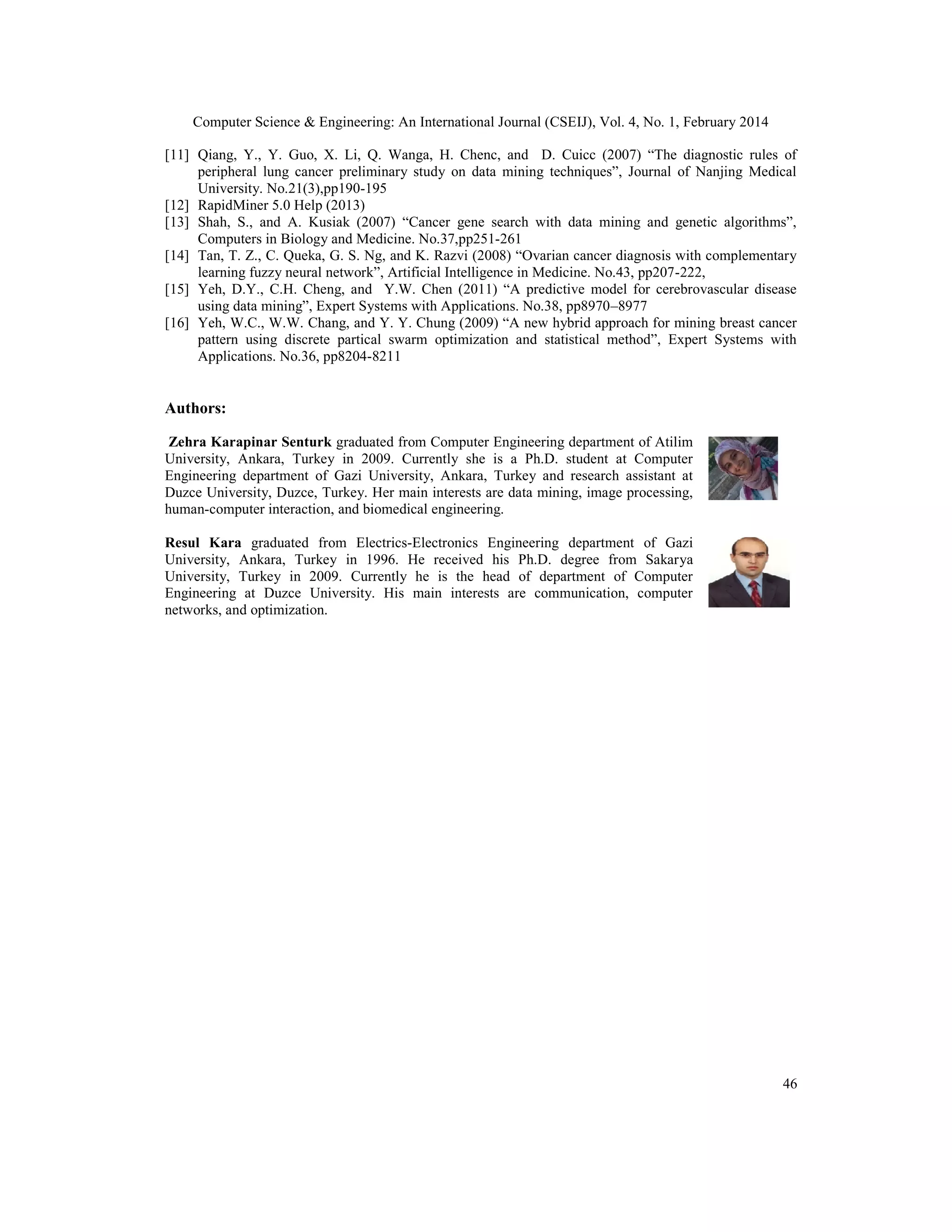 Computer Science & Engineering: An International Journal (CSEIJ), Vol. 4, No. 1, February 2014
46
[11] Qiang, Y., Y. Guo, X. Li, Q. Wanga, H. Chenc, and D. Cuicc (2007) “The diagnostic rules of
peripheral lung cancer preliminary study on data mining techniques”, Journal of Nanjing Medical
University. No.21(3),pp190-195
[12] RapidMiner 5.0 Help (2013)
[13] Shah, S., and A. Kusiak (2007) “Cancer gene search with data mining and genetic algorithms”,
Computers in Biology and Medicine. No.37,pp251-261
[14] Tan, T. Z., C. Queka, G. S. Ng, and K. Razvi (2008) “Ovarian cancer diagnosis with complementary
learning fuzzy neural network”, Artificial Intelligence in Medicine. No.43, pp207-222,
[15] Yeh, D.Y., C.H. Cheng, and Y.W. Chen (2011) “A predictive model for cerebrovascular disease
using data mining”, Expert Systems with Applications. No.38, pp8970–8977
[16] Yeh, W.C., W.W. Chang, and Y. Y. Chung (2009) “A new hybrid approach for mining breast cancer
pattern using discrete partical swarm optimization and statistical method”, Expert Systems with
Applications. No.36, pp8204-8211
Authors:
Zehra Karapinar Senturk graduated from Computer Engineering department of Atilim
University, Ankara, Turkey in 2009. Currently she is a Ph.D. student at Computer
Engineering department of Gazi University, Ankara, Turkey and research assistant at
Duzce University, Duzce, Turkey. Her main interests are data mining, image processing,
human-computer interaction, and biomedical engineering.
Resul Kara graduated from Electrics-Electronics Engineering department of Gazi
University, Ankara, Turkey in 1996. He received his Ph.D. degree from Sakarya
University, Turkey in 2009. Currently he is the head of department of Computer
Engineering at Duzce University. His main interests are communication, computer
networks, and optimization.
 
