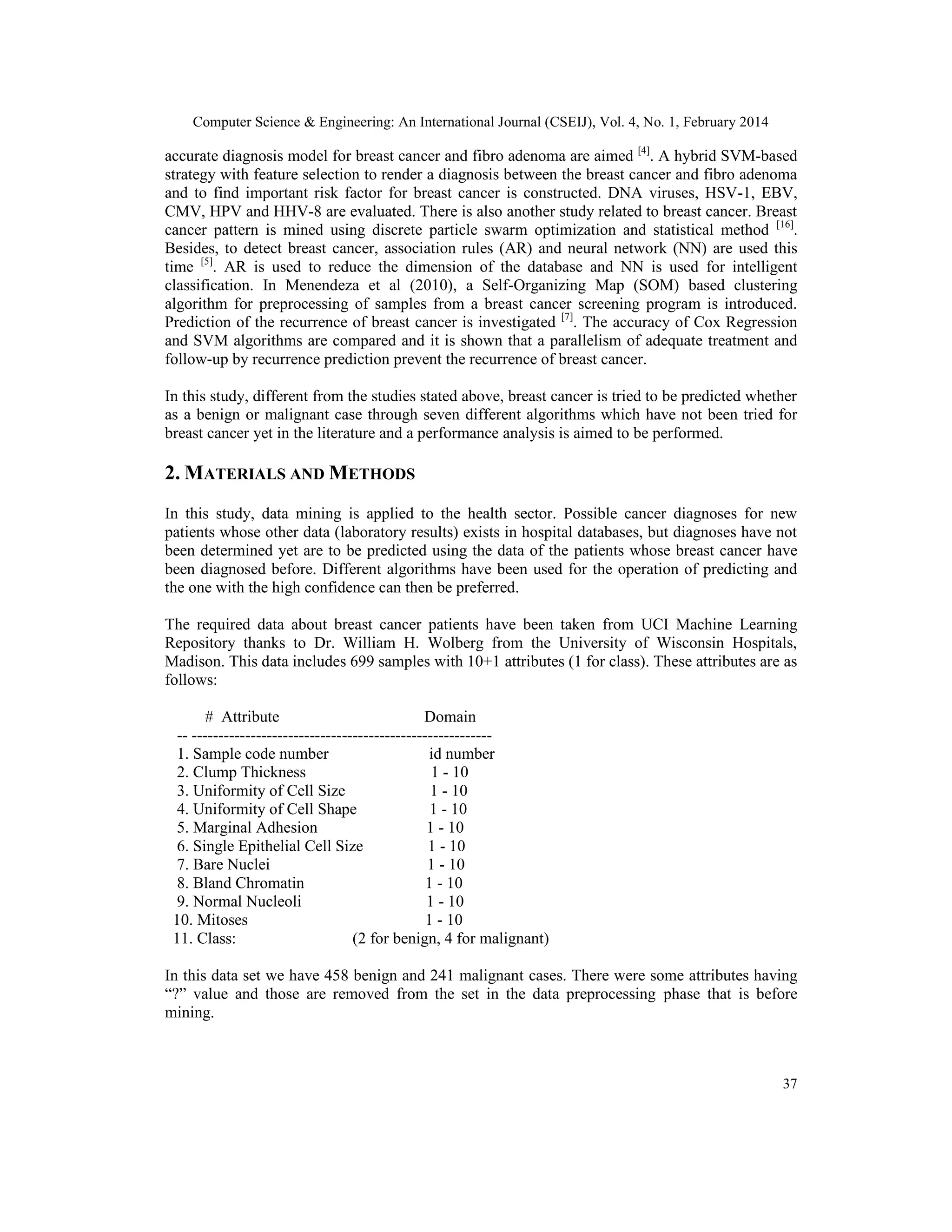Computer Science & Engineering: An International Journal (CSEIJ), Vol. 4, No. 1, February 2014
37
accurate diagnosis model for breast cancer and fibro adenoma are aimed [4]
. A hybrid SVM-based
strategy with feature selection to render a diagnosis between the breast cancer and fibro adenoma
and to find important risk factor for breast cancer is constructed. DNA viruses, HSV-1, EBV,
CMV, HPV and HHV-8 are evaluated. There is also another study related to breast cancer. Breast
cancer pattern is mined using discrete particle swarm optimization and statistical method [16]
.
Besides, to detect breast cancer, association rules (AR) and neural network (NN) are used this
time [5]
. AR is used to reduce the dimension of the database and NN is used for intelligent
classification. In Menendeza et al (2010), a Self-Organizing Map (SOM) based clustering
algorithm for preprocessing of samples from a breast cancer screening program is introduced.
Prediction of the recurrence of breast cancer is investigated [7]
. The accuracy of Cox Regression
and SVM algorithms are compared and it is shown that a parallelism of adequate treatment and
follow-up by recurrence prediction prevent the recurrence of breast cancer.
In this study, different from the studies stated above, breast cancer is tried to be predicted whether
as a benign or malignant case through seven different algorithms which have not been tried for
breast cancer yet in the literature and a performance analysis is aimed to be performed.
2. MATERIALS AND METHODS
In this study, data mining is applied to the health sector. Possible cancer diagnoses for new
patients whose other data (laboratory results) exists in hospital databases, but diagnoses have not
been determined yet are to be predicted using the data of the patients whose breast cancer have
been diagnosed before. Different algorithms have been used for the operation of predicting and
the one with the high confidence can then be preferred.
The required data about breast cancer patients have been taken from UCI Machine Learning
Repository thanks to Dr. William H. Wolberg from the University of Wisconsin Hospitals,
Madison. This data includes 699 samples with 10+1 attributes (1 for class). These attributes are as
follows:
# Attribute Domain
-- --------------------------------------------------------
1. Sample code number id number
2. Clump Thickness 1 - 10
3. Uniformity of Cell Size 1 - 10
4. Uniformity of Cell Shape 1 - 10
5. Marginal Adhesion 1 - 10
6. Single Epithelial Cell Size 1 - 10
7. Bare Nuclei 1 - 10
8. Bland Chromatin 1 - 10
9. Normal Nucleoli 1 - 10
10. Mitoses 1 - 10
11. Class: (2 for benign, 4 for malignant)
In this data set we have 458 benign and 241 malignant cases. There were some attributes having
“?” value and those are removed from the set in the data preprocessing phase that is before
mining.
 