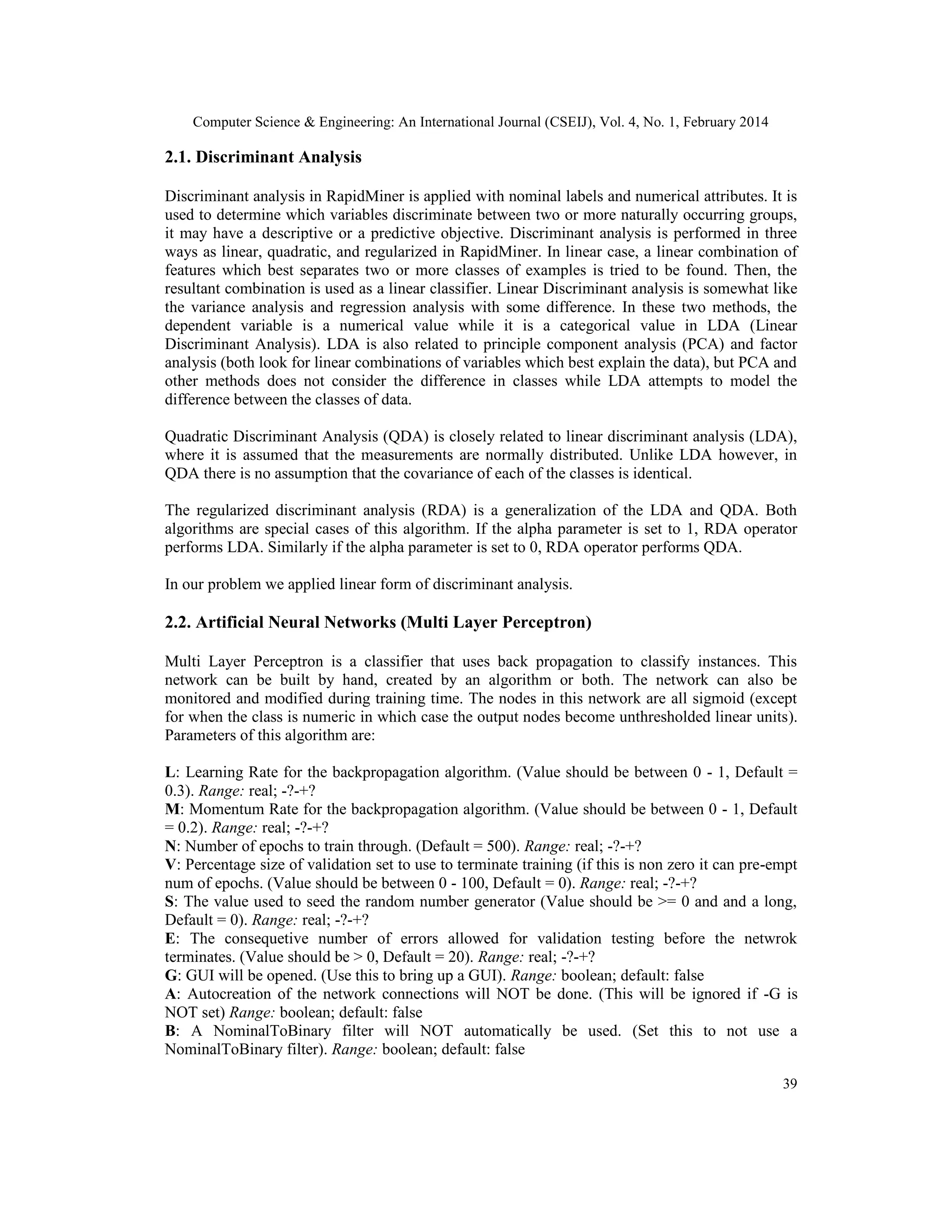 Computer Science & Engineering: An International Journal (CSEIJ), Vol. 4, No. 1, February 2014
39
2.1. Discriminant Analysis
Discriminant analysis in RapidMiner is applied with nominal labels and numerical attributes. It is
used to determine which variables discriminate between two or more naturally occurring groups,
it may have a descriptive or a predictive objective. Discriminant analysis is performed in three
ways as linear, quadratic, and regularized in RapidMiner. In linear case, a linear combination of
features which best separates two or more classes of examples is tried to be found. Then, the
resultant combination is used as a linear classifier. Linear Discriminant analysis is somewhat like
the variance analysis and regression analysis with some difference. In these two methods, the
dependent variable is a numerical value while it is a categorical value in LDA (Linear
Discriminant Analysis). LDA is also related to principle component analysis (PCA) and factor
analysis (both look for linear combinations of variables which best explain the data), but PCA and
other methods does not consider the difference in classes while LDA attempts to model the
difference between the classes of data.
Quadratic Discriminant Analysis (QDA) is closely related to linear discriminant analysis (LDA),
where it is assumed that the measurements are normally distributed. Unlike LDA however, in
QDA there is no assumption that the covariance of each of the classes is identical.
The regularized discriminant analysis (RDA) is a generalization of the LDA and QDA. Both
algorithms are special cases of this algorithm. If the alpha parameter is set to 1, RDA operator
performs LDA. Similarly if the alpha parameter is set to 0, RDA operator performs QDA.
In our problem we applied linear form of discriminant analysis.
2.2. Artificial Neural Networks (Multi Layer Perceptron)
Multi Layer Perceptron is a classifier that uses back propagation to classify instances. This
network can be built by hand, created by an algorithm or both. The network can also be
monitored and modified during training time. The nodes in this network are all sigmoid (except
for when the class is numeric in which case the output nodes become unthresholded linear units).
Parameters of this algorithm are:
L: Learning Rate for the backpropagation algorithm. (Value should be between 0 - 1, Default =
0.3). Range: real; -?-+?
M: Momentum Rate for the backpropagation algorithm. (Value should be between 0 - 1, Default
= 0.2). Range: real; -?-+?
N: Number of epochs to train through. (Default = 500). Range: real; -?-+?
V: Percentage size of validation set to use to terminate training (if this is non zero it can pre-empt
num of epochs. (Value should be between 0 - 100, Default = 0). Range: real; -?-+?
S: The value used to seed the random number generator (Value should be >= 0 and and a long,
Default = 0). Range: real; -?-+?
E: The consequetive number of errors allowed for validation testing before the netwrok
terminates. (Value should be > 0, Default = 20). Range: real; -?-+?
G: GUI will be opened. (Use this to bring up a GUI). Range: boolean; default: false
A: Autocreation of the network connections will NOT be done. (This will be ignored if -G is
NOT set) Range: boolean; default: false
B: A NominalToBinary filter will NOT automatically be used. (Set this to not use a
NominalToBinary filter). Range: boolean; default: false
 
