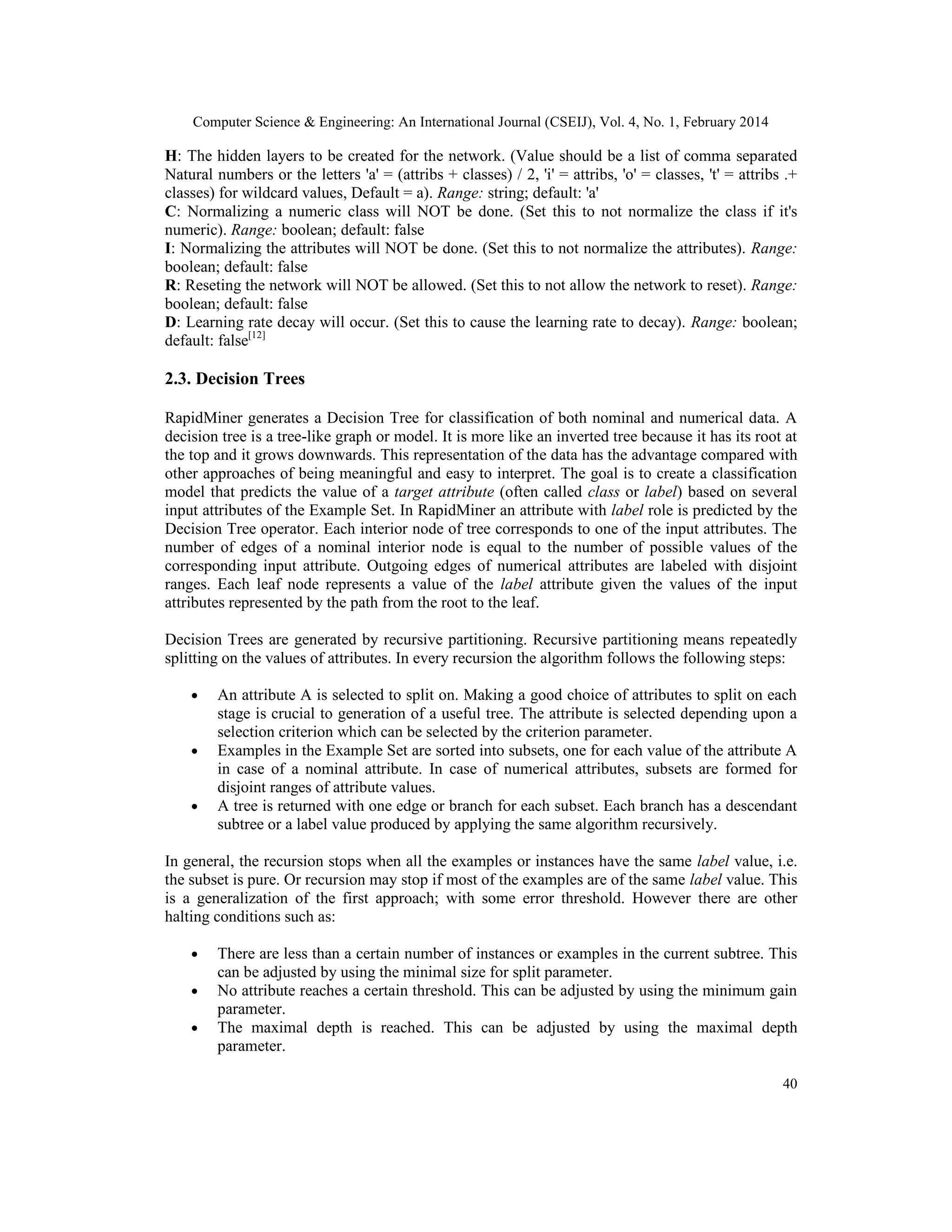Computer Science & Engineering: An International Journal (CSEIJ), Vol. 4, No. 1, February 2014
40
H: The hidden layers to be created for the network. (Value should be a list of comma separated
Natural numbers or the letters 'a' = (attribs + classes) / 2, 'i' = attribs, 'o' = classes, 't' = attribs .+
classes) for wildcard values, Default = a). Range: string; default: 'a'
C: Normalizing a numeric class will NOT be done. (Set this to not normalize the class if it's
numeric). Range: boolean; default: false
I: Normalizing the attributes will NOT be done. (Set this to not normalize the attributes). Range:
boolean; default: false
R: Reseting the network will NOT be allowed. (Set this to not allow the network to reset). Range:
boolean; default: false
D: Learning rate decay will occur. (Set this to cause the learning rate to decay). Range: boolean;
default: false[12]
2.3. Decision Trees
RapidMiner generates a Decision Tree for classification of both nominal and numerical data. A
decision tree is a tree-like graph or model. It is more like an inverted tree because it has its root at
the top and it grows downwards. This representation of the data has the advantage compared with
other approaches of being meaningful and easy to interpret. The goal is to create a classification
model that predicts the value of a target attribute (often called class or label) based on several
input attributes of the Example Set. In RapidMiner an attribute with label role is predicted by the
Decision Tree operator. Each interior node of tree corresponds to one of the input attributes. The
number of edges of a nominal interior node is equal to the number of possible values of the
corresponding input attribute. Outgoing edges of numerical attributes are labeled with disjoint
ranges. Each leaf node represents a value of the label attribute given the values of the input
attributes represented by the path from the root to the leaf.
Decision Trees are generated by recursive partitioning. Recursive partitioning means repeatedly
splitting on the values of attributes. In every recursion the algorithm follows the following steps:
• An attribute A is selected to split on. Making a good choice of attributes to split on each
stage is crucial to generation of a useful tree. The attribute is selected depending upon a
selection criterion which can be selected by the criterion parameter.
• Examples in the Example Set are sorted into subsets, one for each value of the attribute A
in case of a nominal attribute. In case of numerical attributes, subsets are formed for
disjoint ranges of attribute values.
• A tree is returned with one edge or branch for each subset. Each branch has a descendant
subtree or a label value produced by applying the same algorithm recursively.
In general, the recursion stops when all the examples or instances have the same label value, i.e.
the subset is pure. Or recursion may stop if most of the examples are of the same label value. This
is a generalization of the first approach; with some error threshold. However there are other
halting conditions such as:
• There are less than a certain number of instances or examples in the current subtree. This
can be adjusted by using the minimal size for split parameter.
• No attribute reaches a certain threshold. This can be adjusted by using the minimum gain
parameter.
• The maximal depth is reached. This can be adjusted by using the maximal depth
parameter.
 