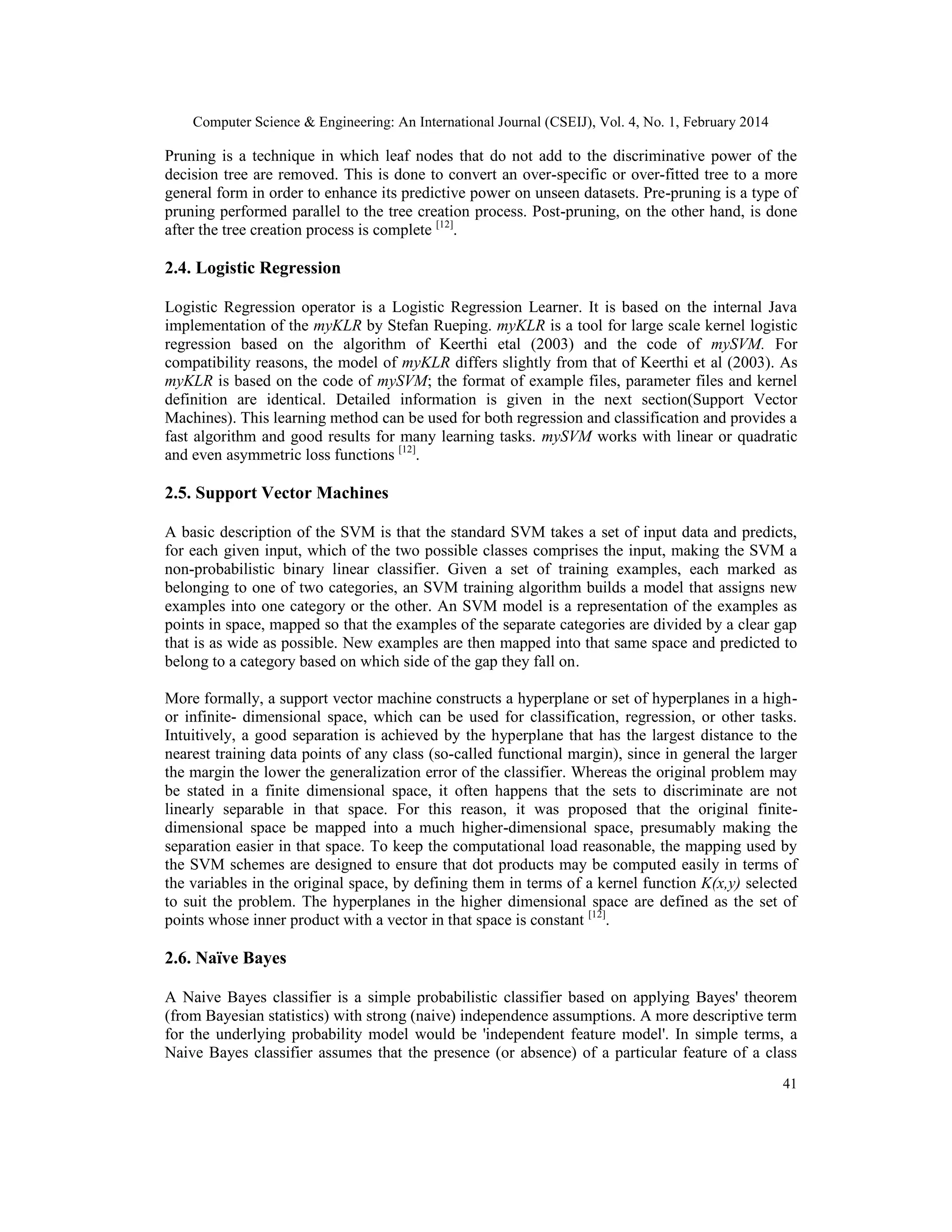 Computer Science & Engineering: An International Journal (CSEIJ), Vol. 4, No. 1, February 2014
41
Pruning is a technique in which leaf nodes that do not add to the discriminative power of the
decision tree are removed. This is done to convert an over-specific or over-fitted tree to a more
general form in order to enhance its predictive power on unseen datasets. Pre-pruning is a type of
pruning performed parallel to the tree creation process. Post-pruning, on the other hand, is done
after the tree creation process is complete [12]
.
2.4. Logistic Regression
Logistic Regression operator is a Logistic Regression Learner. It is based on the internal Java
implementation of the myKLR by Stefan Rueping. myKLR is a tool for large scale kernel logistic
regression based on the algorithm of Keerthi etal (2003) and the code of mySVM. For
compatibility reasons, the model of myKLR differs slightly from that of Keerthi et al (2003). As
myKLR is based on the code of mySVM; the format of example files, parameter files and kernel
definition are identical. Detailed information is given in the next section(Support Vector
Machines). This learning method can be used for both regression and classification and provides a
fast algorithm and good results for many learning tasks. mySVM works with linear or quadratic
and even asymmetric loss functions [12]
.
2.5. Support Vector Machines
A basic description of the SVM is that the standard SVM takes a set of input data and predicts,
for each given input, which of the two possible classes comprises the input, making the SVM a
non-probabilistic binary linear classifier. Given a set of training examples, each marked as
belonging to one of two categories, an SVM training algorithm builds a model that assigns new
examples into one category or the other. An SVM model is a representation of the examples as
points in space, mapped so that the examples of the separate categories are divided by a clear gap
that is as wide as possible. New examples are then mapped into that same space and predicted to
belong to a category based on which side of the gap they fall on.
More formally, a support vector machine constructs a hyperplane or set of hyperplanes in a high-
or infinite- dimensional space, which can be used for classification, regression, or other tasks.
Intuitively, a good separation is achieved by the hyperplane that has the largest distance to the
nearest training data points of any class (so-called functional margin), since in general the larger
the margin the lower the generalization error of the classifier. Whereas the original problem may
be stated in a finite dimensional space, it often happens that the sets to discriminate are not
linearly separable in that space. For this reason, it was proposed that the original finite-
dimensional space be mapped into a much higher-dimensional space, presumably making the
separation easier in that space. To keep the computational load reasonable, the mapping used by
the SVM schemes are designed to ensure that dot products may be computed easily in terms of
the variables in the original space, by defining them in terms of a kernel function K(x,y) selected
to suit the problem. The hyperplanes in the higher dimensional space are defined as the set of
points whose inner product with a vector in that space is constant [12]
.
2.6. Naïve Bayes
A Naive Bayes classifier is a simple probabilistic classifier based on applying Bayes' theorem
(from Bayesian statistics) with strong (naive) independence assumptions. A more descriptive term
for the underlying probability model would be 'independent feature model'. In simple terms, a
Naive Bayes classifier assumes that the presence (or absence) of a particular feature of a class
 