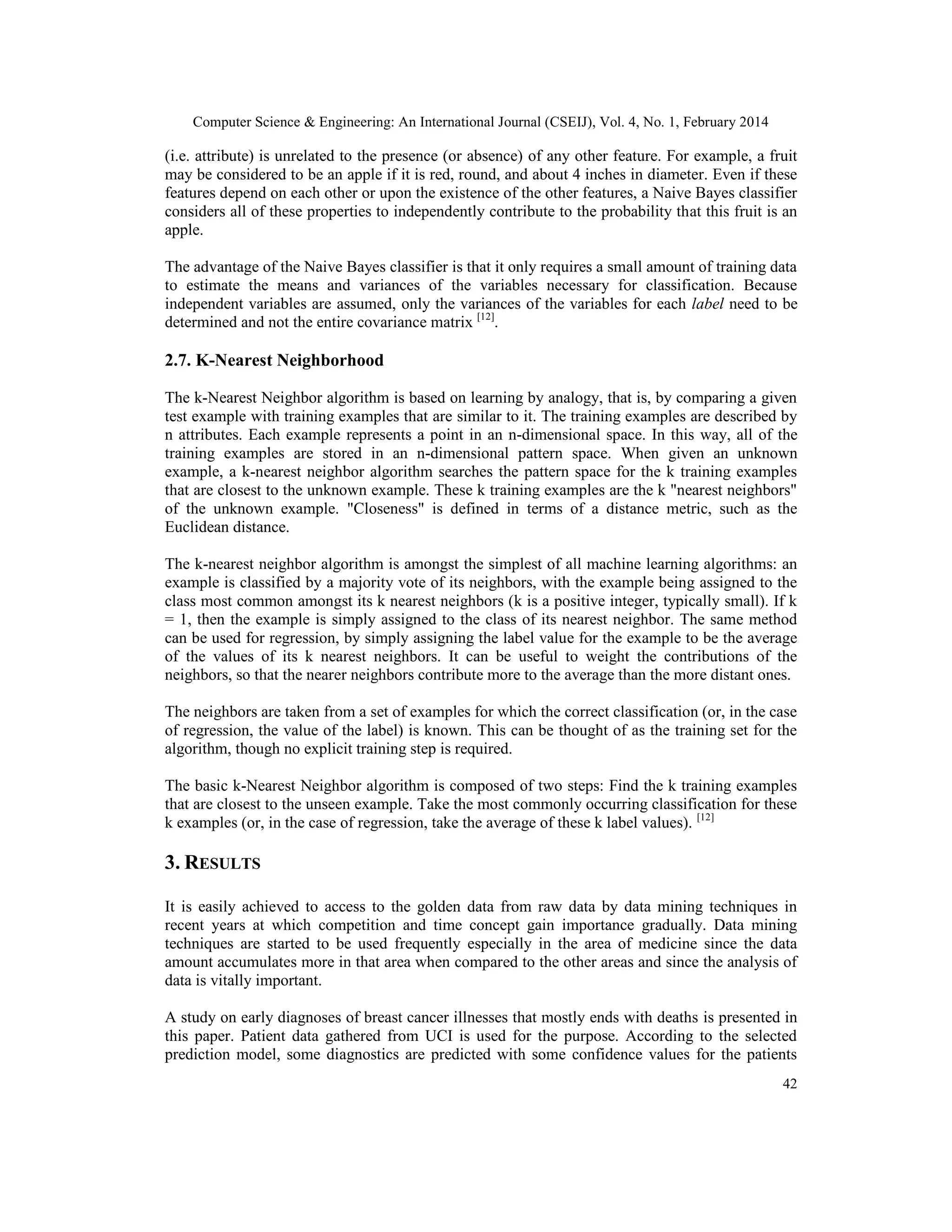 Computer Science & Engineering: An International Journal (CSEIJ), Vol. 4, No. 1, February 2014
42
(i.e. attribute) is unrelated to the presence (or absence) of any other feature. For example, a fruit
may be considered to be an apple if it is red, round, and about 4 inches in diameter. Even if these
features depend on each other or upon the existence of the other features, a Naive Bayes classifier
considers all of these properties to independently contribute to the probability that this fruit is an
apple.
The advantage of the Naive Bayes classifier is that it only requires a small amount of training data
to estimate the means and variances of the variables necessary for classification. Because
independent variables are assumed, only the variances of the variables for each label need to be
determined and not the entire covariance matrix [12]
.
2.7. K-Nearest Neighborhood
The k-Nearest Neighbor algorithm is based on learning by analogy, that is, by comparing a given
test example with training examples that are similar to it. The training examples are described by
n attributes. Each example represents a point in an n-dimensional space. In this way, all of the
training examples are stored in an n-dimensional pattern space. When given an unknown
example, a k-nearest neighbor algorithm searches the pattern space for the k training examples
that are closest to the unknown example. These k training examples are the k "nearest neighbors"
of the unknown example. "Closeness" is defined in terms of a distance metric, such as the
Euclidean distance.
The k-nearest neighbor algorithm is amongst the simplest of all machine learning algorithms: an
example is classified by a majority vote of its neighbors, with the example being assigned to the
class most common amongst its k nearest neighbors (k is a positive integer, typically small). If k
= 1, then the example is simply assigned to the class of its nearest neighbor. The same method
can be used for regression, by simply assigning the label value for the example to be the average
of the values of its k nearest neighbors. It can be useful to weight the contributions of the
neighbors, so that the nearer neighbors contribute more to the average than the more distant ones.
The neighbors are taken from a set of examples for which the correct classification (or, in the case
of regression, the value of the label) is known. This can be thought of as the training set for the
algorithm, though no explicit training step is required.
The basic k-Nearest Neighbor algorithm is composed of two steps: Find the k training examples
that are closest to the unseen example. Take the most commonly occurring classification for these
k examples (or, in the case of regression, take the average of these k label values). [12]
3. RESULTS
It is easily achieved to access to the golden data from raw data by data mining techniques in
recent years at which competition and time concept gain importance gradually. Data mining
techniques are started to be used frequently especially in the area of medicine since the data
amount accumulates more in that area when compared to the other areas and since the analysis of
data is vitally important.
A study on early diagnoses of breast cancer illnesses that mostly ends with deaths is presented in
this paper. Patient data gathered from UCI is used for the purpose. According to the selected
prediction model, some diagnostics are predicted with some confidence values for the patients
 