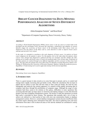 Computer Science & Engineering: An International Journal (CSEIJ), Vol. 4, No. 1, February 2014
DOI : 10.5121/cseij.2014.4104 35
BREAST CANCER DIAGNOSIS VIA DATA MINING:
PERFORMANCE ANALYSIS OF SEVEN DIFFERENT
ALGORITHMS
Zehra Karapinar Senturk 1
and Resul Kara1
1
Department of Computer Engineering, Duzce University, Duzce, Turkey
ABSTRACT
According to World Health Organization (WHO), breast cancer is the top cancer in women both in the
developed and the developing world. Increased life expectancy, urbanization and adoption of western
lifestyles trigger the occurrence of breast cancer in the developing world. Most cancer events are
diagnosed in the late phases of the illness and so, early detection in order to improve breast cancer
outcome and survival is very crucial.
In this study, it is intended to contribute to the early diagnosis of breast cancer. An analysis on breast
cancer diagnoses for the patients is given. For the purpose, first of all, data about the patients whose
cancers’ have already been diagnosed is gathered and they are arranged, and then whether the other
patients are in trouble with breast cancer is tried to be predicted under cover of those data. Predictions of
the other patients are realized through seven different algorithms and the accuracies of those have been
given. The data about the patients have been taken from UCI Machine Learning Repository thanks to Dr.
William H. Wolberg from the University of Wisconsin Hospitals, Madison. During the prediction process,
RapidMiner 5.0 data mining tool is used to apply data mining with the desired algorithms.
KEYWORDS
Data mining, breast cancer diagnoses, RapidMiner
1. INTRODUCTION
There is a great increase in data owned as we come from past to present, and so, to control and
manage those rapidly increasing data get harder evenly. When the calculations that are kept on
papers did not suffice to store data and also when to find a data got harder, the need for easy
manageable and relatively big systems appeared. It is started to keep rapidly increasing data in
computer hard discs through the proliferation of computer usage. Although the usage of only
computer hard discs seems to be solution at first glance, difficulties in some operations like
accessing data that takes up large spaces in memories and making changes in some data directed
people to the idea of database management systems. The facility to make the operations on stored
data easily is provided by those systems. The operations that normally take a lot of time to
achieve are realized in a short period of time with error rate minimization thanks to database
management systems. However, current database management systems become insufficient when
the needs require obtaining more information from data. The need of gathering more and more
information from data is felt in about all areas of life and the methods are considered to satisfy
 