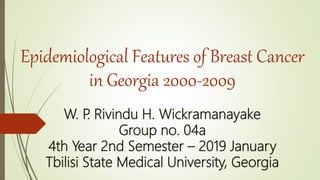 Epidemiological Features of Breast Cancer
in Georgia 2000-2009
W. P. Rivindu H. Wickramanayake
Group no. 04a
4th Year 2nd Semester – 2019 January
Tbilisi State Medical University, Georgia
 