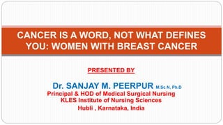 PRESENTED BY
Dr. SANJAY M. PEERPUR M.Sc N, Ph.D
Principal & HOD of Medical Surgical Nursing
KLES Institute of Nursing Sciences
Hubli , Karnataka, India
CANCER IS A WORD, NOT WHAT DEFINES
YOU: WOMEN WITH BREAST CANCER
 