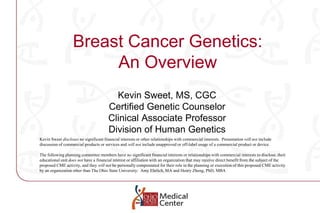 Breast Cancer Genetics:An Overview Kevin Sweet, MS, CGC Certified Genetic Counselor Clinical Associate Professor Division of Human Genetics Kevin Sweet discloses no significant financial interests or other relationships with commercial interests.  Presentation will not include discussion of commercial products or services and will not include unapproved or off-label usage of a commercial product or device. The following planning committee members have no significant financial interests or relationships with commercial interests to disclose, their educational unit does not have a financial interest or affiliation with an organization that may receive direct benefit from the subject of the proposed CME activity, and they will not be personally compensated for their role in the planning or execution of this proposed CME activity by an organization other than The Ohio State University:  Amy Ehrlich, MA and Henry Zheng, PhD, MBA 