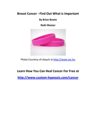 Breast Cancer - Find Out What is Important
                 By Brian Bowie
                  Reiki Master




  Photo Courtesy of alwyck at http://www.sxc.hu



Learn How You Can Heal Cancer For Free at
http://www.custom-hypnosis.com/cancer
 