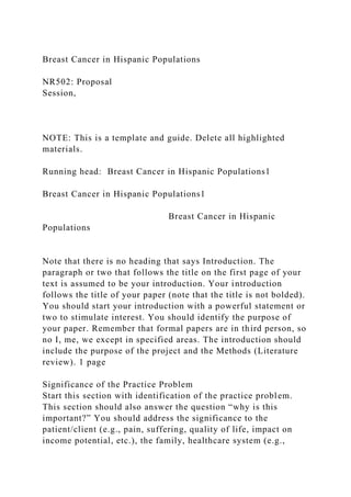 Breast Cancer in Hispanic Populations
NR502: Proposal
Session,
NOTE: This is a template and guide. Delete all highlighted
materials.
Running head: Breast Cancer in Hispanic Populations1
Breast Cancer in Hispanic Populations1
Breast Cancer in Hispanic
Populations
Note that there is no heading that says Introduction. The
paragraph or two that follows the title on the first page of your
text is assumed to be your introduction. Your introduction
follows the title of your paper (note that the title is not bolded).
You should start your introduction with a powerful statement or
two to stimulate interest. You should identify the purpose of
your paper. Remember that formal papers are in third person, so
no I, me, we except in specified areas. The introduction should
include the purpose of the project and the Methods (Literature
review). 1 page
Significance of the Practice Problem
Start this section with identification of the practice problem.
This section should also answer the question “why is this
important?” You should address the significance to the
patient/client (e.g., pain, suffering, quality of life, impact on
income potential, etc.), the family, healthcare system (e.g.,
 