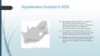 Ngwelezana Hospital in KZN
 Ngwelezana Hospital caters for residents of
the Zululand, King Cetshwayo and
uMkhanyakude districts, which, according to
2011 census data, have a combined
population of about three million people.
 On average, 60 000 new patients visit the
hospital every year, with an average of 7 700
patients needing treatment every month.
 Madlala said when their breast cancer testing
machine was in working order the hospital
carried out an average of five mammograms
a day
 