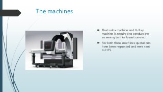 The machines
 The Lodox machine and X- Ray
machine is required to conduct the
screening test for breast cancer.
 For both these machines quotations
have been requested and were sent
to HTS.
 