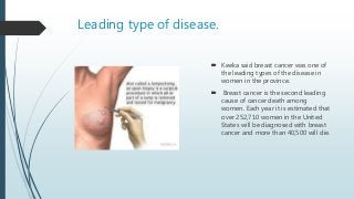 Leading type of disease.
 Keeka said breast cancer was one of
the leading types of the disease in
women in the province.
 Breast cancer is the second leading
cause of cancer death among
women. Each year it is estimated that
over 252,710 women in the United
States will be diagnosed with breast
cancer and more than 40,500 will die.
 