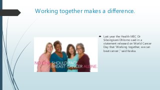 Working together makes a difference.
 Last year the Health MEC Dr
Sibongiseni Dhlomo said in a
statement released on World Cancer
Day that ‘Working together, we can
beat cancer,” said Keeka.
 