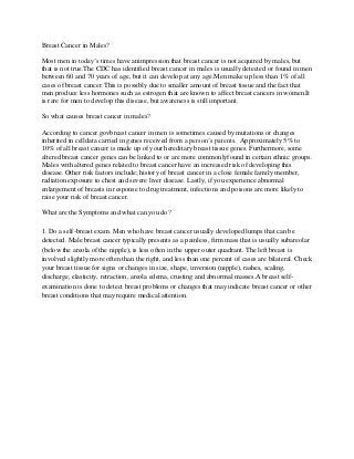 Breast Cancer in Males?

Most men in today’s times have animpression that breast cancer is not acquired by males, but
that is not true.The CDC has identified breast cancer in males is usually detected or found in men
between 60 and 70 years of age, but it can develop at any age.Men make up less than 1% of all
cases of breast cancer.This is possibly due to smaller amount of breast tissue and the fact that
men produce less hormones such as estrogen that are known to affect breast cancers in women.It
is rare for men to develop this disease, but awareness is still important.

So what causes breast cancer in males?

According to cancer.govbreast cancer in men is sometimes caused by mutations or changes
inherited in celldata carried in genes received from a person’s parents. Approximately 5% to
10% of all breast cancer is made up of your hereditary breast tissue genes. Furthermore, some
altered breast cancer genes can be linked to or are more commonlyfound in certain ethnic groups.
Males with altered genes related to breast cancer have an increased risk of developing this
disease. Other risk factors include; history of breast cancer in a close female family member,
radiation exposure to chest and severe liver disease. Lastly, if you experience abnormal
enlargement of breasts in response to drug treatment, infections and poisons are more likely to
raise your risk of breast cancer.

What are the Symptoms and what can you do?

1. Do a self-breast exam. Men who have breast cancer usually developed lumps that can be
detected. Male breast cancer typically presents as a painless, firm mass that is usually subareolar
(below the areola of the nipple), is less often in the upper outer quadrant. The left breast is
involved slightly more often than the right, and less than one percent of cases are bilateral. Check
your breast tissue for signs or changes in size, shape, inversion (nipple), rashes, scaling,
discharge, elasticity, retraction, areola edema, crusting and abnormal masses.A breast self-
examination is done to detect breast problems or changes that may indicate breast cancer or other
breast conditions that may require medical attention.
 
