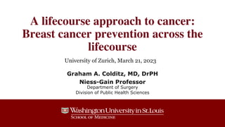 A lifecourse approach to cancer:
Breast cancer prevention across the
lifecourse
Graham A. Colditz, MD, DrPH
Niess-Gain Professor
Department of Surgery
Division of Public Health Sciences
University of Zurich, March 21, 2023
 