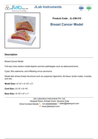 JLab Instruments
Product Code . JL-CM-315
Breast Cancer Model
Description
Breast Cancer Model
Full size cross section model depicts common pathologies such as adenocarcinoma.
Cysts, fibro adenoma, and infiltrating cirrus carcinoma.
Model also shows breast structures such as suspensor ligaments, fat tissue, lymph nodes, muscles,
and ribs.
Model Size:- 6-1/2” x 4-1/2” x 3”.
Card Size:- 8-1/4” x 6-1/4”.
Base Size:- 6-1/2" x 5" x 1".
Jain Laboratory Instruments Pvt. Ltd,
Hargolal Road, Ambala Cantt, Haryana India
Direct Contact Details +91-8569909696 sales@jlabexport.com
www.jlabexport.com
Powered by TCPDF (www.tcpdf.org)
 