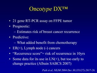 Oncotype DX™
• 21 gene RT-PCR assay on FFPE tumor
• Prognostic:
   – Estimates risk of breast cancer recurrence
• Predictive:
   – What added benefit from chemotherapy
• ER(+), Lymph node (-) cancers
• “Recurrence score”= risk of recurrence in 10yrs
• Some data for its use in LN(+), but too early to
  change practice (Albain SABCS 2007)
                     Paik et al, NEJM 2004 Dec 30;351(27):2817-26.
 
