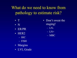 What do we need to know from
 pathology to estimate risk?
 •   T          • Don’t sweat the
 •   N            staging!
 •   ER/PR        – LN-
                  – LN+
 •   HER2
                  – MBC
     – IHC
     – FISH
 • Margins
 • LVI, Grade
 